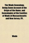 The Wade Genealogy Being Some Account of the Origin of the Name and Genealogies of the Families of Wade of Massachusetts and New Jersey Pt