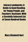 Literary Landmarks A Guide to Good Reading for Young People and Teachers' Assistant With a Carefully Selected List of Seven Hundred Books