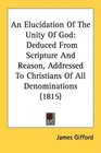 An Elucidation Of The Unity Of God Deduced From Scripture And Reason Addressed To Christians Of All Denominations