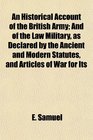 An Historical Account of the British Army And of the Law Military as Declared by the Ancient and Modern Statutes and Articles of War for Its