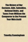 The History of Our Customs Aids Subsidies National Debts and Taxes From William the Conqueror to the Present Year Mdcclxxiii