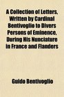A Collection of Letters Written by Cardinal Bentivoglio to Divers Persons of Eminence During His Nunciature in France and Flanders
