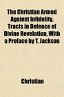 The Christian Armed Against Infidelity Tracts in Defence of Divine Revelation With a Preface by T Jackson
