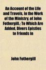 An Account of the Life and Travels in the Work of the Ministry of John Fothergill To Which Are Added Divers Epistles to Friends in