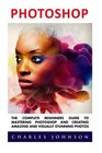 Photoshop The Complete Beginners Guide To Mastering Photoshop And Creating Amazing And Visually Stunning Photos