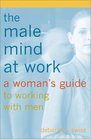 The Male Mind at Work  A Woman's Guide to Working with Men