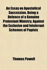 An Essay on Apostolical Succession Being a Defence of a Genuine Protestant Ministry Against the Exclusive and Intolerant Schemes of Papists