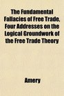 The Fundamental Fallacies of Free Trade Four Addresses on the Logical Groundwork of the Free Trade Theory