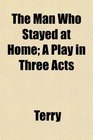 The Man Who Stayed at Home A Play in Three Acts