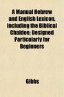 A Manual Hebrew and English Lexicon Including the Biblical Chaldee Designed Particularly for Beginners