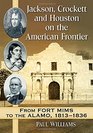 Jackson Crockett and Houston on the American Frontier From Fort Mims to the Alamo 18131836