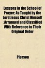 Lessons in the School of Prayer As Taught by the Lord Jesus Christ Himself Arranged and Classified With Reference to Their Original Order
