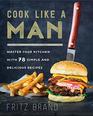 Cook Like a Man Master Your Kitchen with 78 Simple and Delicious Recipes