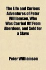 The Life and Curious Adventures of Peter Williamson Who Was Carried Off From Aberdeen and Sold for a Slave