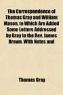 The Correspondence of Thomas Gray and William Mason to Which Are Added Some Letters Addressed by Gray to the Rev James Brown With Notes and