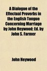 A Dialogue of the Effectual Proverbs in the English Tongue Concerning Marriage by John Heywood Ed by John S Farmer