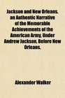 Jackson and New Orleans an Authentic Narrative of the Memorable Achievements of the American Army Under Andrew Jackson Before New Orleans