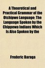 A Theoretical and Practical Grammar of the Otchipwe Language The Language Spoken by the Chippewa Indians Which Is Also Spoken by the