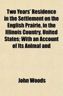 Two Years' Residence in the Settlement on the English Prairie in the Illinois Country United States With an Account of Its Animal and