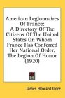 American Legionnaires Of France A Directory Of The Citizens Of The United States On Whom France Has Conferred Her National Order The Legion Of Honor