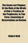 The Seven Last Plagues Or the Vials of the Wrath of God a Treatise on the Prophecies in Two Parts Consisting of Dissertations on Various