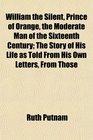 William the Silent Prince of Orange the Moderate Man of the Sixteenth Century The Story of His Life as Told From His Own Letters From Those