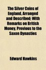 The Silver Coins of England Arranged and Described With Remarks on British Money Previous to the Saxon Dynasties