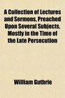 A Collection of Lectures and Sermons Preached Upon Several Subjects Mostly in the Time of the Late Persecution