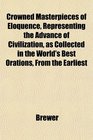Crowned Masterpieces of Eloquence Representing the Advance of Civilization as Collected in the World's Best Orations From the Earliest