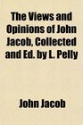 The Views and Opinions of John Jacob Collected and Ed by L Pelly