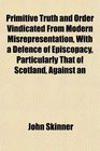 Primitive Truth and Order Vindicated From Modern Misrepresentation With a Defence of Episcopacy Particularly That of Scotland Against an