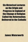 Six Historical Lectures on the Origin and Progress in England of the Change of Religion Called the Reformation Delivered in the Catholic