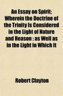 An Essay on Spirit Wherein the Doctrine of the Trinity Is Considered in the Light of Nature and Reason as Well as in the Light in Which It