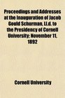 Proceedings and Addresses at the Inauguration of Jacob Gould Schurman Lld to the Presidency of Cornell University November 11 1892