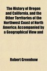 The History of Oregon and California and the Other Territories of the Northwest Coast of North America Accompanied by a Geographical View and