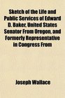 Sketch of the Life and Public Services of Edward D Baker United States Senator From Oregon and Formerly Representative in Congress From