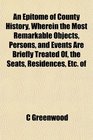 An Epitome of County History Wherein the Most Remarkable Objects Persons and Events Are Briefly Treated Of the Seats Residences Etc of