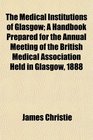 The Medical Institutions of Glasgow A Handbook Prepared for the Annual Meeting of the British Medical Association Held in Glasgow 1888