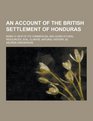 An Account of the British Settlement of Honduras Being a View of Its Commercial and Agricultural Resources Soil Climate Natural History C