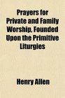 Prayers for Private and Family Worship Founded Upon the Primitive Liturgies
