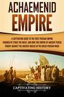 Achaemenid Empire A Captivating Guide to the First Persian Empire Founded by Cyrus the Great and How This Empire of Ancient Persia Fought Against the Ancient Greeks in the GrecoPersian Wars