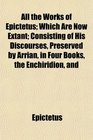 All the Works of Epictetus Which Are Now Extant Consisting of His Discourses Preserved by Arrian in Four Books the Enchiridion and