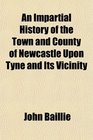 An Impartial History of the Town and County of Newcastle Upon Tyne and Its Vicinity