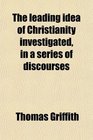The leading idea of Christianity investigated in a series of discourses