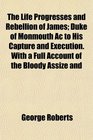 The Life Progresses and Rebellion of James Duke of Monmouth Ac to His Capture and Execution With a Full Account of the Bloody Assize and