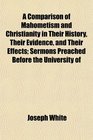 A Comparison of Mahometism and Christianity in Their History Their Evidence and Their Effects Sermons Preached Before the University of