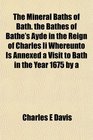 The Mineral Baths of Bath the Bathes of Bathe's Ayde in the Reign of Charles Ii Whereunto Is Annexed a Visit to Bath in the Year 1675 by a