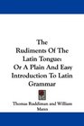 The Rudiments Of The Latin Tongue Or A Plain And Easy Introduction To Latin Grammar
