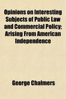 Opinions on Interesting Subjects of Public Law and Commercial Policy Arising From American Independence