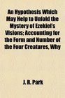 An Hypothesis Which May Help to Unfold the Mystery of Ezekiel's Visions Accounting for the Form and Number of the Four Creatures Why